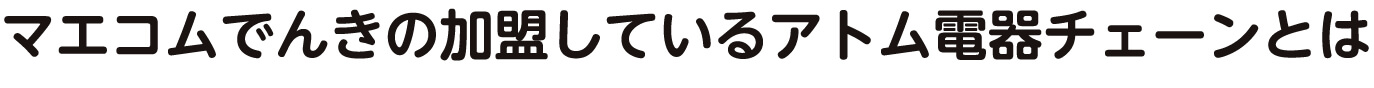 マエコムでんきの加盟しているアトム電器チェーンとは